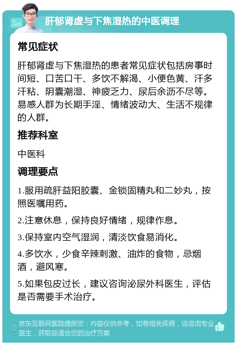 肝郁肾虚与下焦湿热的中医调理 常见症状 肝郁肾虚与下焦湿热的患者常见症状包括房事时间短、口苦口干、多饮不解渴、小便色黄、汗多汗粘、阴囊潮湿、神疲乏力、尿后余沥不尽等。易感人群为长期手淫、情绪波动大、生活不规律的人群。 推荐科室 中医科 调理要点 1.服用疏肝益阳胶囊、金锁固精丸和二妙丸，按照医嘱用药。 2.注意休息，保持良好情绪，规律作息。 3.保持室内空气湿润，清淡饮食易消化。 4.多饮水，少食辛辣刺激、油炸的食物，忌烟酒，避风寒。 5.如果包皮过长，建议咨询泌尿外科医生，评估是否需要手术治疗。