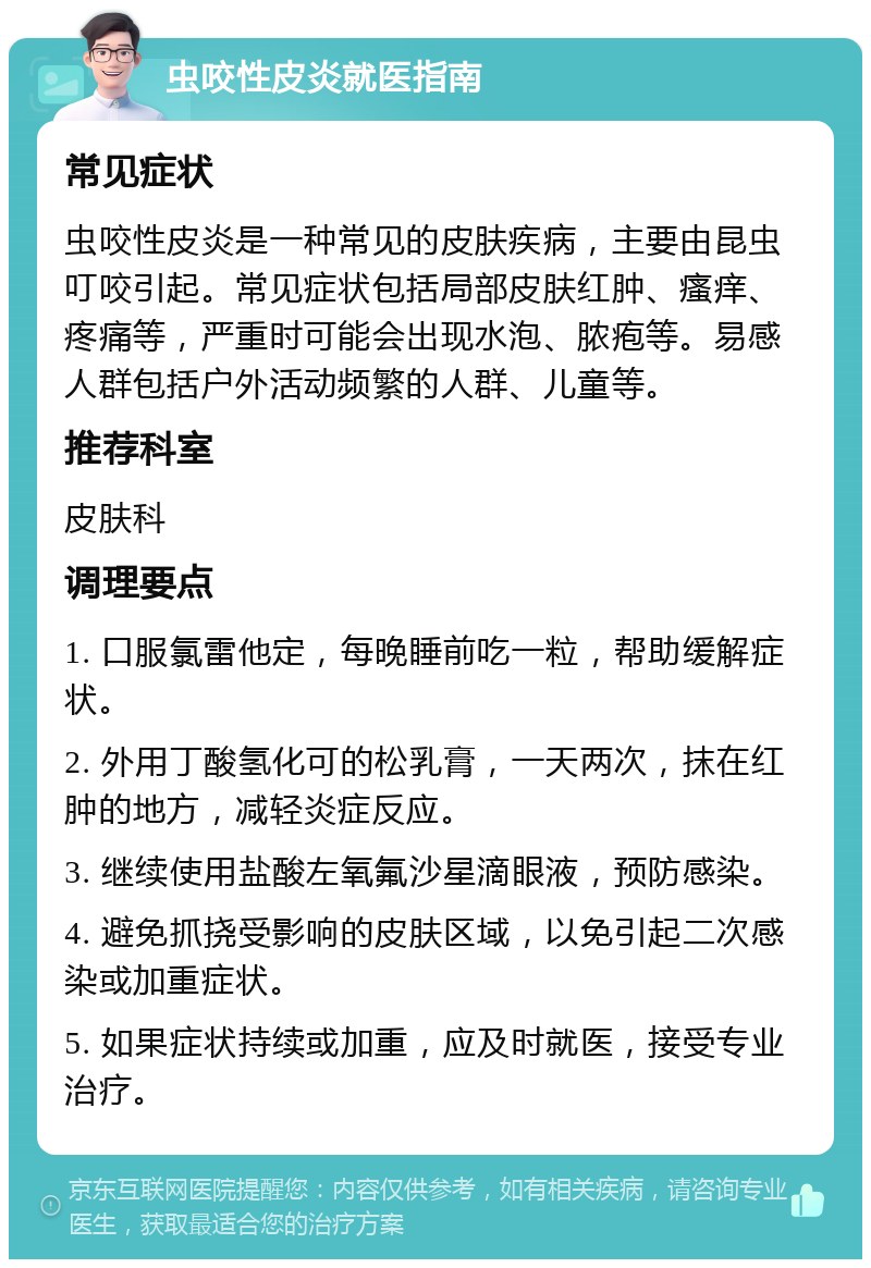 虫咬性皮炎就医指南 常见症状 虫咬性皮炎是一种常见的皮肤疾病，主要由昆虫叮咬引起。常见症状包括局部皮肤红肿、瘙痒、疼痛等，严重时可能会出现水泡、脓疱等。易感人群包括户外活动频繁的人群、儿童等。 推荐科室 皮肤科 调理要点 1. 口服氯雷他定，每晚睡前吃一粒，帮助缓解症状。 2. 外用丁酸氢化可的松乳膏，一天两次，抹在红肿的地方，减轻炎症反应。 3. 继续使用盐酸左氧氟沙星滴眼液，预防感染。 4. 避免抓挠受影响的皮肤区域，以免引起二次感染或加重症状。 5. 如果症状持续或加重，应及时就医，接受专业治疗。