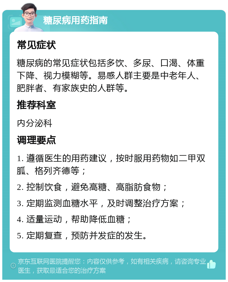 糖尿病用药指南 常见症状 糖尿病的常见症状包括多饮、多尿、口渴、体重下降、视力模糊等。易感人群主要是中老年人、肥胖者、有家族史的人群等。 推荐科室 内分泌科 调理要点 1. 遵循医生的用药建议，按时服用药物如二甲双胍、格列齐德等； 2. 控制饮食，避免高糖、高脂肪食物； 3. 定期监测血糖水平，及时调整治疗方案； 4. 适量运动，帮助降低血糖； 5. 定期复查，预防并发症的发生。