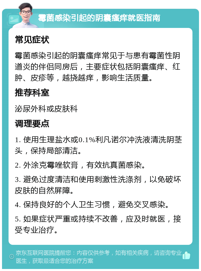 霉菌感染引起的阴囊瘙痒就医指南 常见症状 霉菌感染引起的阴囊瘙痒常见于与患有霉菌性阴道炎的伴侣同房后，主要症状包括阴囊瘙痒、红肿、皮疹等，越挠越痒，影响生活质量。 推荐科室 泌尿外科或皮肤科 调理要点 1. 使用生理盐水或0.1%利凡诺尔冲洗液清洗阴茎头，保持局部清洁。 2. 外涂克霉唑软膏，有效抗真菌感染。 3. 避免过度清洁和使用刺激性洗涤剂，以免破坏皮肤的自然屏障。 4. 保持良好的个人卫生习惯，避免交叉感染。 5. 如果症状严重或持续不改善，应及时就医，接受专业治疗。