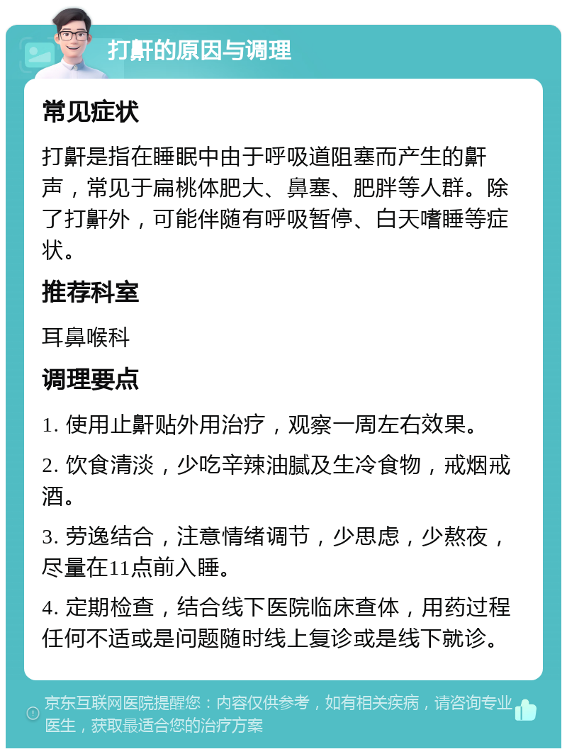 打鼾的原因与调理 常见症状 打鼾是指在睡眠中由于呼吸道阻塞而产生的鼾声，常见于扁桃体肥大、鼻塞、肥胖等人群。除了打鼾外，可能伴随有呼吸暂停、白天嗜睡等症状。 推荐科室 耳鼻喉科 调理要点 1. 使用止鼾贴外用治疗，观察一周左右效果。 2. 饮食清淡，少吃辛辣油腻及生冷食物，戒烟戒酒。 3. 劳逸结合，注意情绪调节，少思虑，少熬夜，尽量在11点前入睡。 4. 定期检查，结合线下医院临床查体，用药过程任何不适或是问题随时线上复诊或是线下就诊。