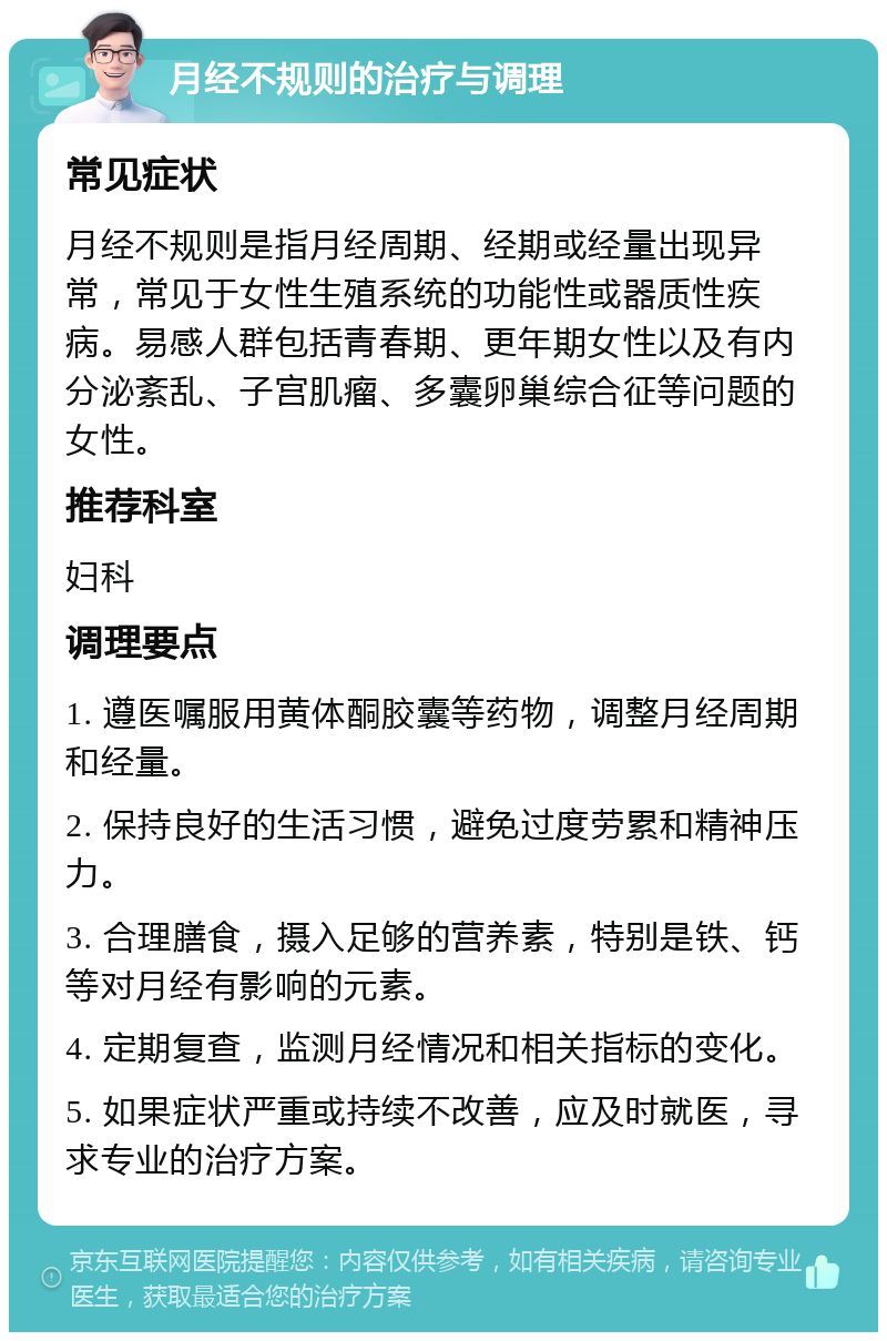 月经不规则的治疗与调理 常见症状 月经不规则是指月经周期、经期或经量出现异常，常见于女性生殖系统的功能性或器质性疾病。易感人群包括青春期、更年期女性以及有内分泌紊乱、子宫肌瘤、多囊卵巢综合征等问题的女性。 推荐科室 妇科 调理要点 1. 遵医嘱服用黄体酮胶囊等药物，调整月经周期和经量。 2. 保持良好的生活习惯，避免过度劳累和精神压力。 3. 合理膳食，摄入足够的营养素，特别是铁、钙等对月经有影响的元素。 4. 定期复查，监测月经情况和相关指标的变化。 5. 如果症状严重或持续不改善，应及时就医，寻求专业的治疗方案。