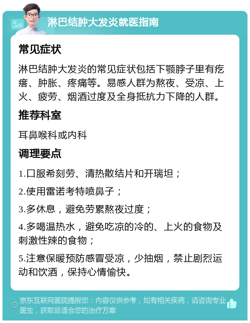 淋巴结肿大发炎就医指南 常见症状 淋巴结肿大发炎的常见症状包括下颚脖子里有疙瘩、肿胀、疼痛等。易感人群为熬夜、受凉、上火、疲劳、烟酒过度及全身抵抗力下降的人群。 推荐科室 耳鼻喉科或内科 调理要点 1.口服希刻劳、清热散结片和开瑞坦； 2.使用雷诺考特喷鼻子； 3.多休息，避免劳累熬夜过度； 4.多喝温热水，避免吃凉的冷的、上火的食物及刺激性辣的食物； 5.注意保暖预防感冒受凉，少抽烟，禁止剧烈运动和饮酒，保持心情愉快。