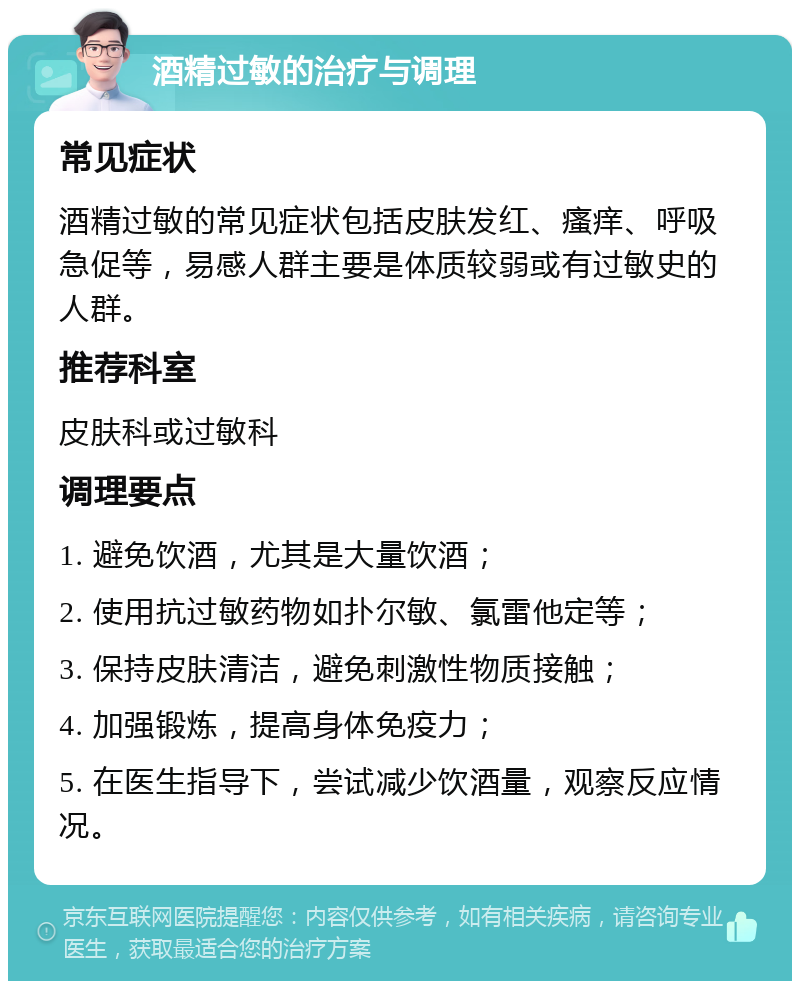 酒精过敏的治疗与调理 常见症状 酒精过敏的常见症状包括皮肤发红、瘙痒、呼吸急促等，易感人群主要是体质较弱或有过敏史的人群。 推荐科室 皮肤科或过敏科 调理要点 1. 避免饮酒，尤其是大量饮酒； 2. 使用抗过敏药物如扑尔敏、氯雷他定等； 3. 保持皮肤清洁，避免刺激性物质接触； 4. 加强锻炼，提高身体免疫力； 5. 在医生指导下，尝试减少饮酒量，观察反应情况。