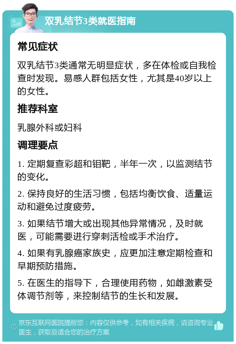 双乳结节3类就医指南 常见症状 双乳结节3类通常无明显症状，多在体检或自我检查时发现。易感人群包括女性，尤其是40岁以上的女性。 推荐科室 乳腺外科或妇科 调理要点 1. 定期复查彩超和钼靶，半年一次，以监测结节的变化。 2. 保持良好的生活习惯，包括均衡饮食、适量运动和避免过度疲劳。 3. 如果结节增大或出现其他异常情况，及时就医，可能需要进行穿刺活检或手术治疗。 4. 如果有乳腺癌家族史，应更加注意定期检查和早期预防措施。 5. 在医生的指导下，合理使用药物，如雌激素受体调节剂等，来控制结节的生长和发展。