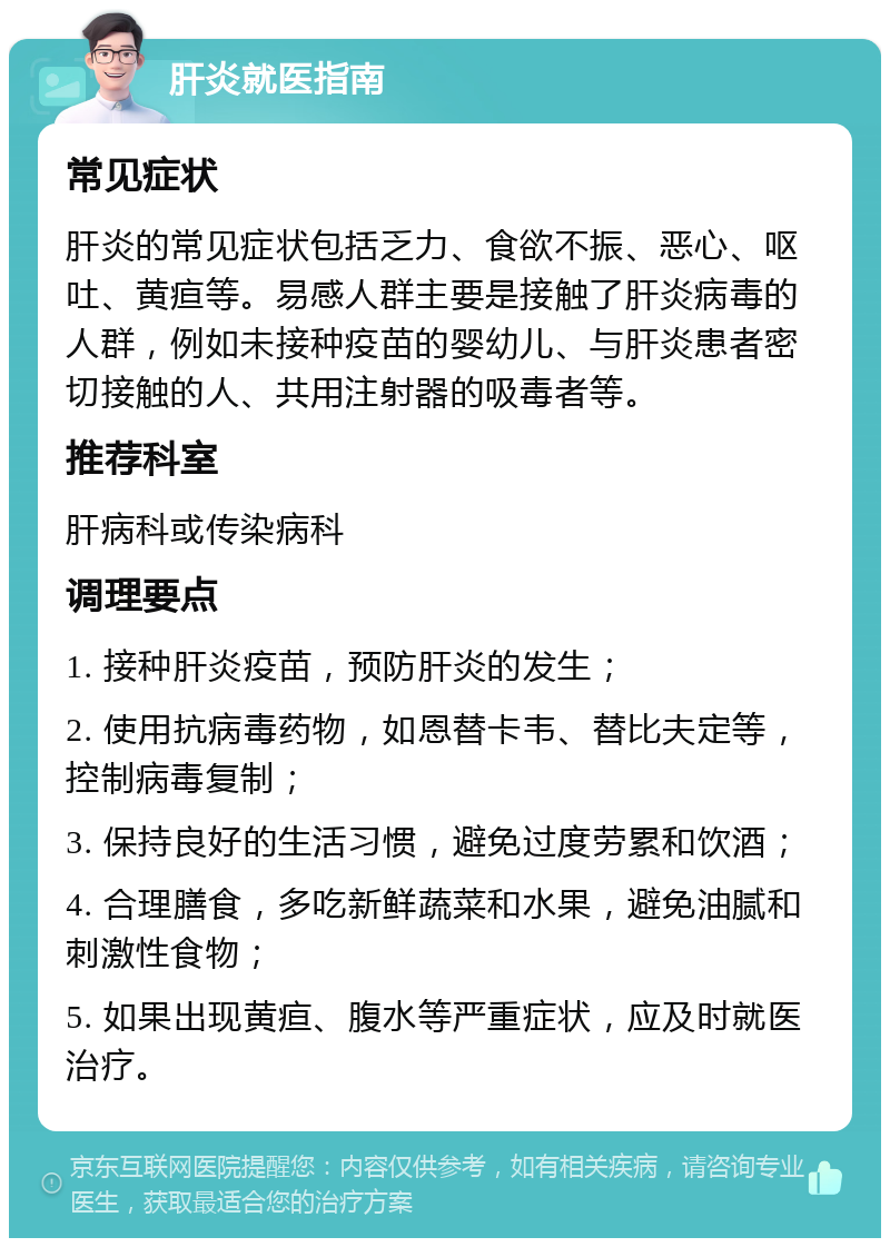 肝炎就医指南 常见症状 肝炎的常见症状包括乏力、食欲不振、恶心、呕吐、黄疸等。易感人群主要是接触了肝炎病毒的人群，例如未接种疫苗的婴幼儿、与肝炎患者密切接触的人、共用注射器的吸毒者等。 推荐科室 肝病科或传染病科 调理要点 1. 接种肝炎疫苗，预防肝炎的发生； 2. 使用抗病毒药物，如恩替卡韦、替比夫定等，控制病毒复制； 3. 保持良好的生活习惯，避免过度劳累和饮酒； 4. 合理膳食，多吃新鲜蔬菜和水果，避免油腻和刺激性食物； 5. 如果出现黄疸、腹水等严重症状，应及时就医治疗。