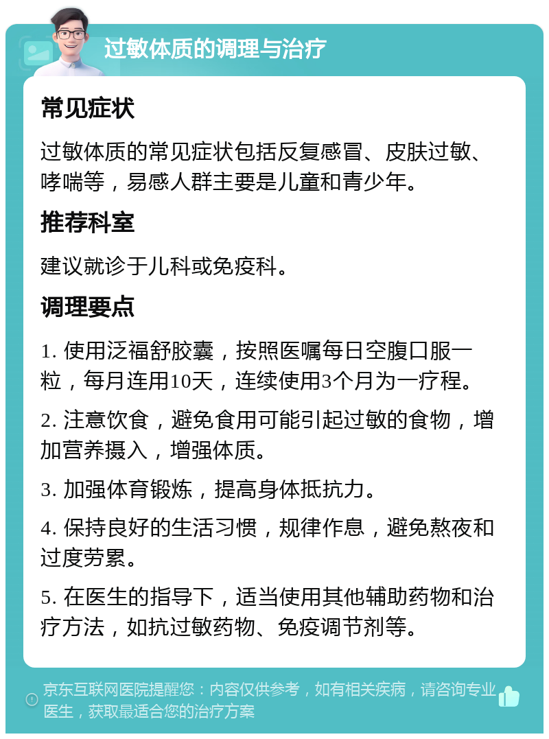 过敏体质的调理与治疗 常见症状 过敏体质的常见症状包括反复感冒、皮肤过敏、哮喘等，易感人群主要是儿童和青少年。 推荐科室 建议就诊于儿科或免疫科。 调理要点 1. 使用泛福舒胶囊，按照医嘱每日空腹口服一粒，每月连用10天，连续使用3个月为一疗程。 2. 注意饮食，避免食用可能引起过敏的食物，增加营养摄入，增强体质。 3. 加强体育锻炼，提高身体抵抗力。 4. 保持良好的生活习惯，规律作息，避免熬夜和过度劳累。 5. 在医生的指导下，适当使用其他辅助药物和治疗方法，如抗过敏药物、免疫调节剂等。