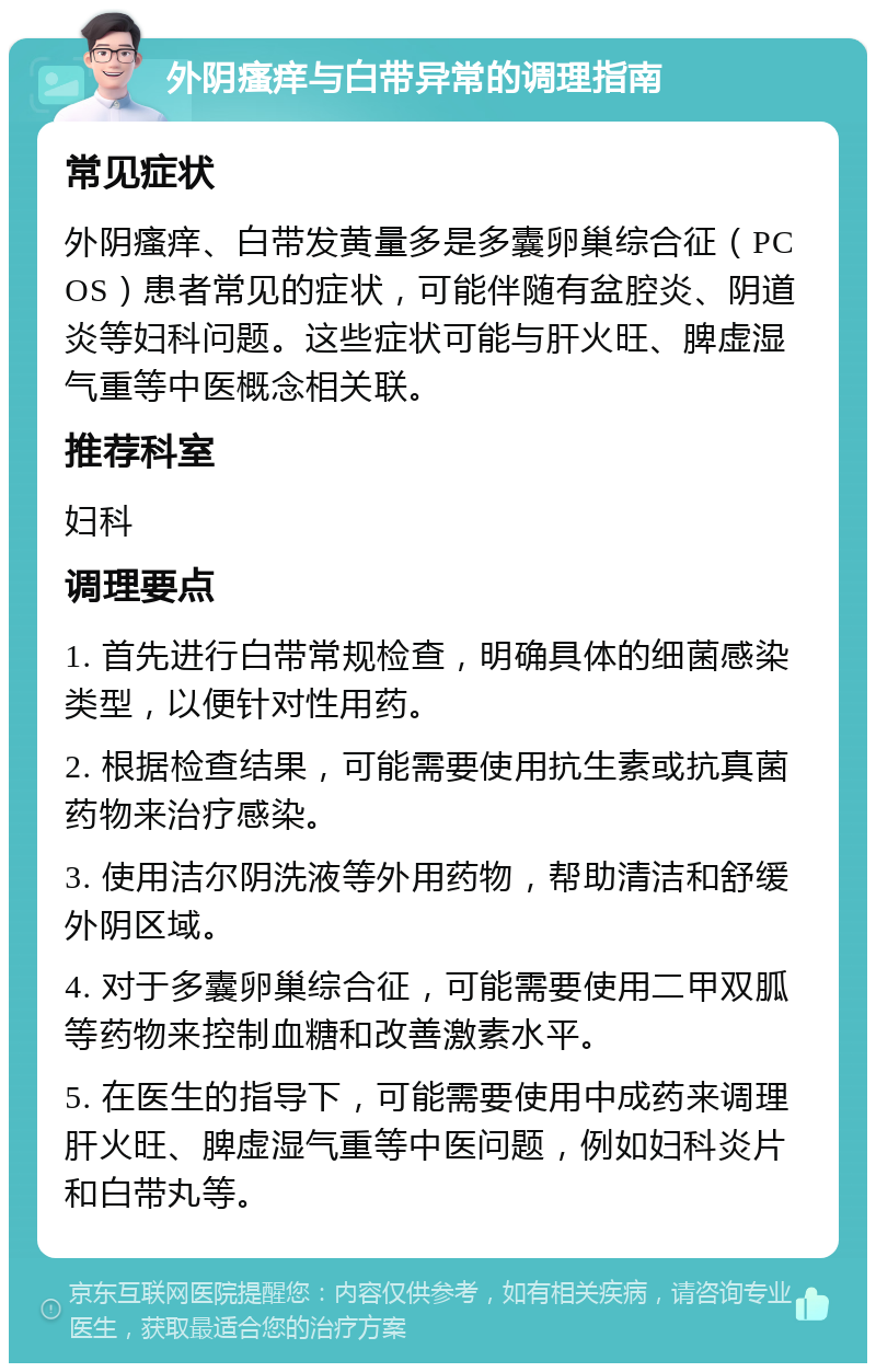 外阴瘙痒与白带异常的调理指南 常见症状 外阴瘙痒、白带发黄量多是多囊卵巢综合征（PCOS）患者常见的症状，可能伴随有盆腔炎、阴道炎等妇科问题。这些症状可能与肝火旺、脾虚湿气重等中医概念相关联。 推荐科室 妇科 调理要点 1. 首先进行白带常规检查，明确具体的细菌感染类型，以便针对性用药。 2. 根据检查结果，可能需要使用抗生素或抗真菌药物来治疗感染。 3. 使用洁尔阴洗液等外用药物，帮助清洁和舒缓外阴区域。 4. 对于多囊卵巢综合征，可能需要使用二甲双胍等药物来控制血糖和改善激素水平。 5. 在医生的指导下，可能需要使用中成药来调理肝火旺、脾虚湿气重等中医问题，例如妇科炎片和白带丸等。