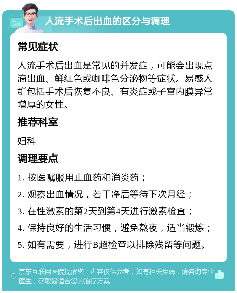 人流手术后出血的区分与调理 常见症状 人流手术后出血是常见的并发症，可能会出现点滴出血、鲜红色或咖啡色分泌物等症状。易感人群包括手术后恢复不良、有炎症或子宫内膜异常增厚的女性。 推荐科室 妇科 调理要点 1. 按医嘱服用止血药和消炎药； 2. 观察出血情况，若干净后等待下次月经； 3. 在性激素的第2天到第4天进行激素检查； 4. 保持良好的生活习惯，避免熬夜，适当锻炼； 5. 如有需要，进行B超检查以排除残留等问题。