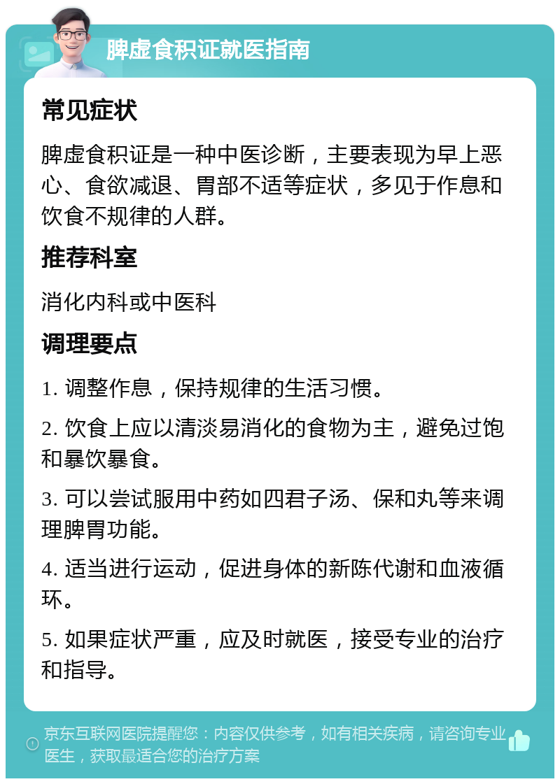 脾虚食积证就医指南 常见症状 脾虚食积证是一种中医诊断，主要表现为早上恶心、食欲减退、胃部不适等症状，多见于作息和饮食不规律的人群。 推荐科室 消化内科或中医科 调理要点 1. 调整作息，保持规律的生活习惯。 2. 饮食上应以清淡易消化的食物为主，避免过饱和暴饮暴食。 3. 可以尝试服用中药如四君子汤、保和丸等来调理脾胃功能。 4. 适当进行运动，促进身体的新陈代谢和血液循环。 5. 如果症状严重，应及时就医，接受专业的治疗和指导。