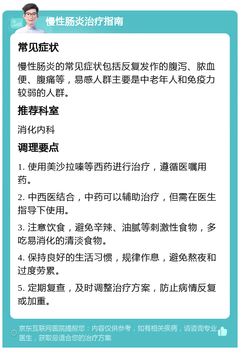 慢性肠炎治疗指南 常见症状 慢性肠炎的常见症状包括反复发作的腹泻、脓血便、腹痛等，易感人群主要是中老年人和免疫力较弱的人群。 推荐科室 消化内科 调理要点 1. 使用美沙拉嗪等西药进行治疗，遵循医嘱用药。 2. 中西医结合，中药可以辅助治疗，但需在医生指导下使用。 3. 注意饮食，避免辛辣、油腻等刺激性食物，多吃易消化的清淡食物。 4. 保持良好的生活习惯，规律作息，避免熬夜和过度劳累。 5. 定期复查，及时调整治疗方案，防止病情反复或加重。