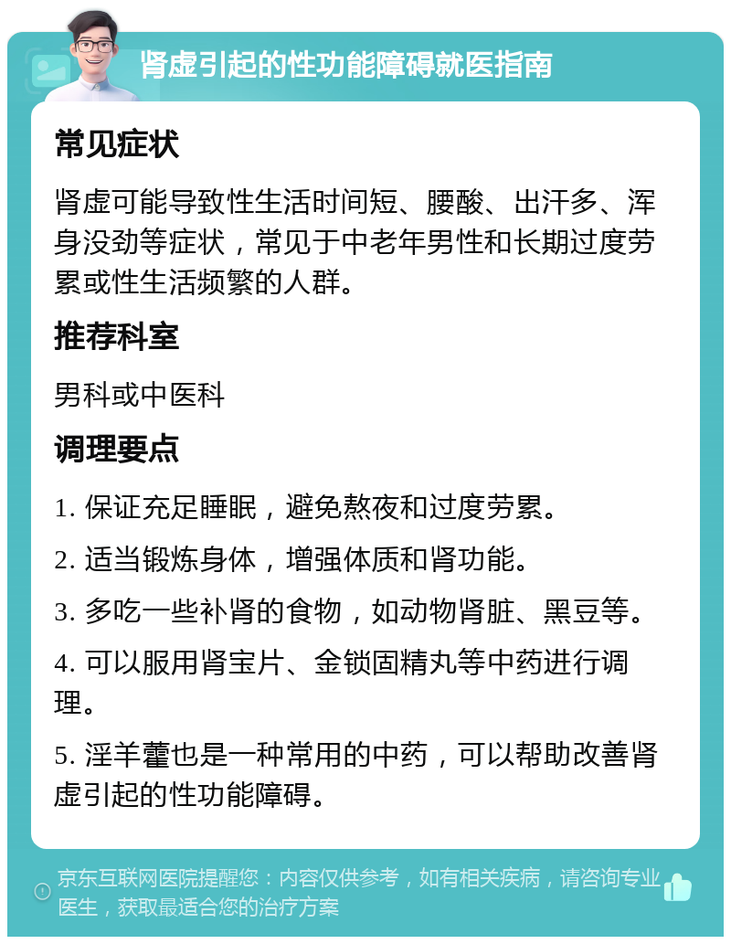 肾虚引起的性功能障碍就医指南 常见症状 肾虚可能导致性生活时间短、腰酸、出汗多、浑身没劲等症状，常见于中老年男性和长期过度劳累或性生活频繁的人群。 推荐科室 男科或中医科 调理要点 1. 保证充足睡眠，避免熬夜和过度劳累。 2. 适当锻炼身体，增强体质和肾功能。 3. 多吃一些补肾的食物，如动物肾脏、黑豆等。 4. 可以服用肾宝片、金锁固精丸等中药进行调理。 5. 淫羊藿也是一种常用的中药，可以帮助改善肾虚引起的性功能障碍。