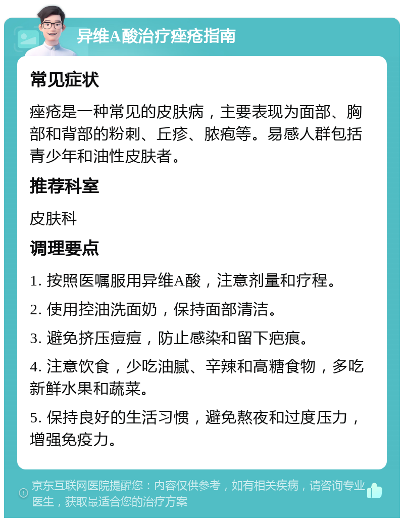 异维A酸治疗痤疮指南 常见症状 痤疮是一种常见的皮肤病，主要表现为面部、胸部和背部的粉刺、丘疹、脓疱等。易感人群包括青少年和油性皮肤者。 推荐科室 皮肤科 调理要点 1. 按照医嘱服用异维A酸，注意剂量和疗程。 2. 使用控油洗面奶，保持面部清洁。 3. 避免挤压痘痘，防止感染和留下疤痕。 4. 注意饮食，少吃油腻、辛辣和高糖食物，多吃新鲜水果和蔬菜。 5. 保持良好的生活习惯，避免熬夜和过度压力，增强免疫力。