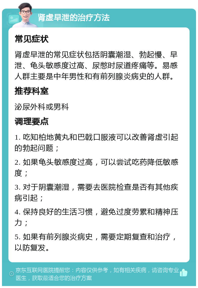 肾虚早泄的治疗方法 常见症状 肾虚早泄的常见症状包括阴囊潮湿、勃起慢、早泄、龟头敏感度过高、尿憋时尿道疼痛等。易感人群主要是中年男性和有前列腺炎病史的人群。 推荐科室 泌尿外科或男科 调理要点 1. 吃知柏地黄丸和巴戟口服液可以改善肾虚引起的勃起问题； 2. 如果龟头敏感度过高，可以尝试吃药降低敏感度； 3. 对于阴囊潮湿，需要去医院检查是否有其他疾病引起； 4. 保持良好的生活习惯，避免过度劳累和精神压力； 5. 如果有前列腺炎病史，需要定期复查和治疗，以防复发。