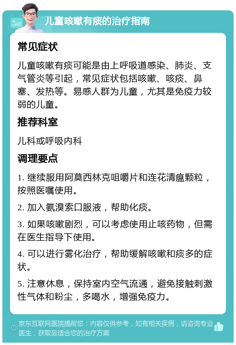 儿童咳嗽有痰的治疗指南 常见症状 儿童咳嗽有痰可能是由上呼吸道感染、肺炎、支气管炎等引起，常见症状包括咳嗽、咳痰、鼻塞、发热等。易感人群为儿童，尤其是免疫力较弱的儿童。 推荐科室 儿科或呼吸内科 调理要点 1. 继续服用阿莫西林克咀嚼片和连花清瘟颗粒，按照医嘱使用。 2. 加入氨溴索口服液，帮助化痰。 3. 如果咳嗽剧烈，可以考虑使用止咳药物，但需在医生指导下使用。 4. 可以进行雾化治疗，帮助缓解咳嗽和痰多的症状。 5. 注意休息，保持室内空气流通，避免接触刺激性气体和粉尘，多喝水，增强免疫力。