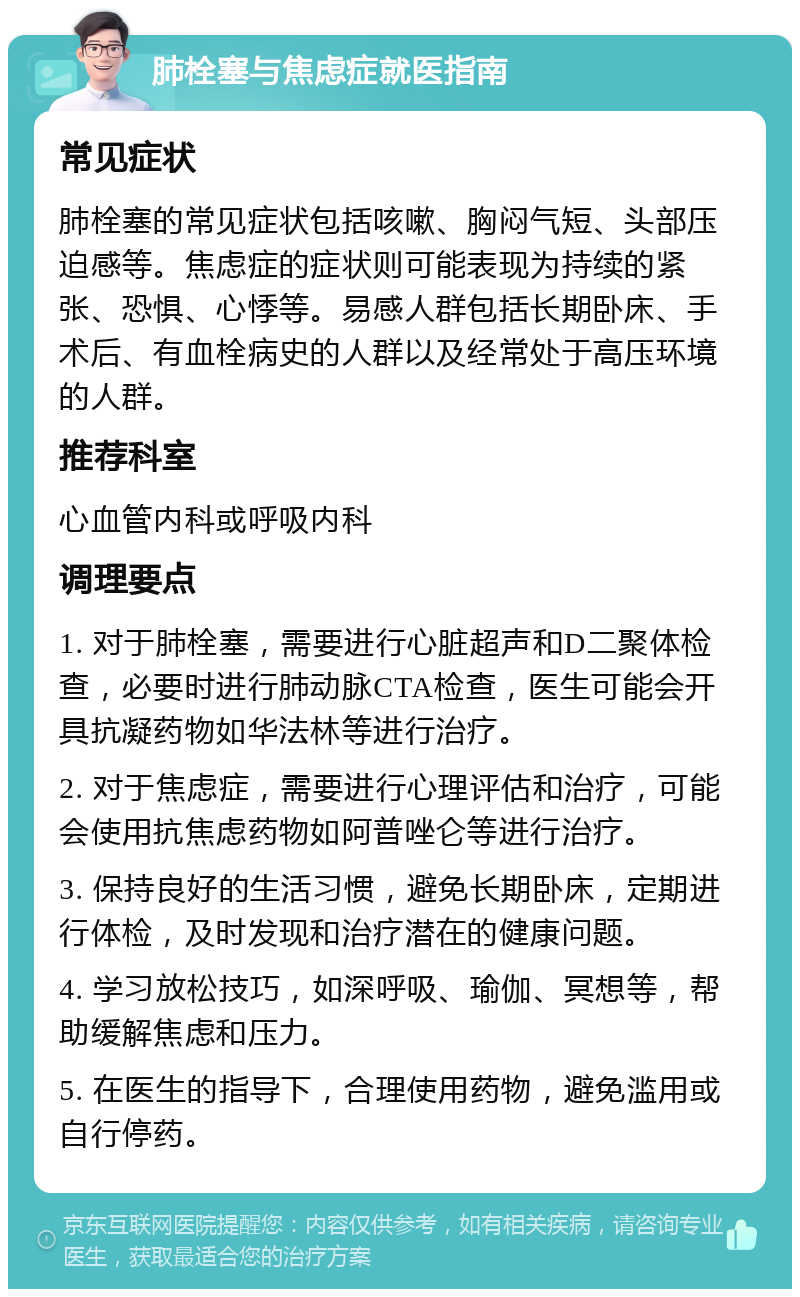 肺栓塞与焦虑症就医指南 常见症状 肺栓塞的常见症状包括咳嗽、胸闷气短、头部压迫感等。焦虑症的症状则可能表现为持续的紧张、恐惧、心悸等。易感人群包括长期卧床、手术后、有血栓病史的人群以及经常处于高压环境的人群。 推荐科室 心血管内科或呼吸内科 调理要点 1. 对于肺栓塞，需要进行心脏超声和D二聚体检查，必要时进行肺动脉CTA检查，医生可能会开具抗凝药物如华法林等进行治疗。 2. 对于焦虑症，需要进行心理评估和治疗，可能会使用抗焦虑药物如阿普唑仑等进行治疗。 3. 保持良好的生活习惯，避免长期卧床，定期进行体检，及时发现和治疗潜在的健康问题。 4. 学习放松技巧，如深呼吸、瑜伽、冥想等，帮助缓解焦虑和压力。 5. 在医生的指导下，合理使用药物，避免滥用或自行停药。