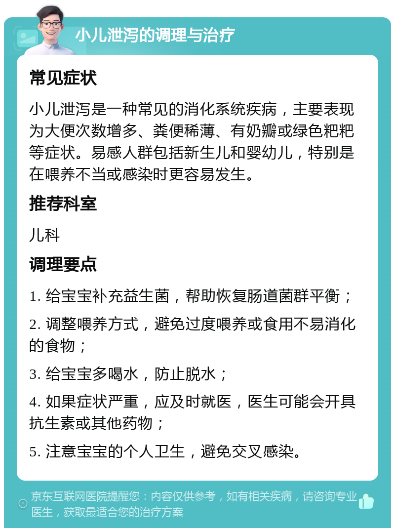 小儿泄泻的调理与治疗 常见症状 小儿泄泻是一种常见的消化系统疾病，主要表现为大便次数增多、粪便稀薄、有奶瓣或绿色粑粑等症状。易感人群包括新生儿和婴幼儿，特别是在喂养不当或感染时更容易发生。 推荐科室 儿科 调理要点 1. 给宝宝补充益生菌，帮助恢复肠道菌群平衡； 2. 调整喂养方式，避免过度喂养或食用不易消化的食物； 3. 给宝宝多喝水，防止脱水； 4. 如果症状严重，应及时就医，医生可能会开具抗生素或其他药物； 5. 注意宝宝的个人卫生，避免交叉感染。