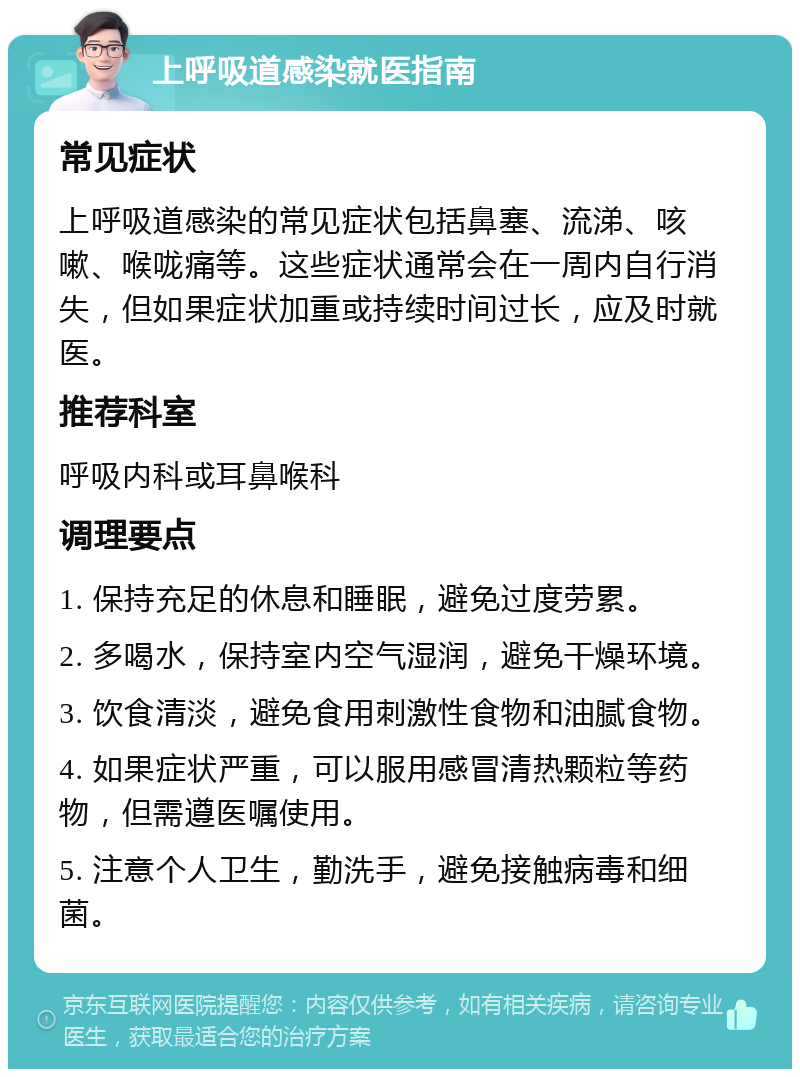 上呼吸道感染就医指南 常见症状 上呼吸道感染的常见症状包括鼻塞、流涕、咳嗽、喉咙痛等。这些症状通常会在一周内自行消失，但如果症状加重或持续时间过长，应及时就医。 推荐科室 呼吸内科或耳鼻喉科 调理要点 1. 保持充足的休息和睡眠，避免过度劳累。 2. 多喝水，保持室内空气湿润，避免干燥环境。 3. 饮食清淡，避免食用刺激性食物和油腻食物。 4. 如果症状严重，可以服用感冒清热颗粒等药物，但需遵医嘱使用。 5. 注意个人卫生，勤洗手，避免接触病毒和细菌。