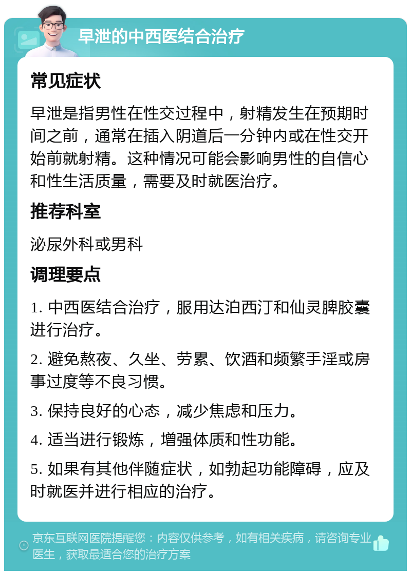 早泄的中西医结合治疗 常见症状 早泄是指男性在性交过程中，射精发生在预期时间之前，通常在插入阴道后一分钟内或在性交开始前就射精。这种情况可能会影响男性的自信心和性生活质量，需要及时就医治疗。 推荐科室 泌尿外科或男科 调理要点 1. 中西医结合治疗，服用达泊西汀和仙灵脾胶囊进行治疗。 2. 避免熬夜、久坐、劳累、饮酒和频繁手淫或房事过度等不良习惯。 3. 保持良好的心态，减少焦虑和压力。 4. 适当进行锻炼，增强体质和性功能。 5. 如果有其他伴随症状，如勃起功能障碍，应及时就医并进行相应的治疗。