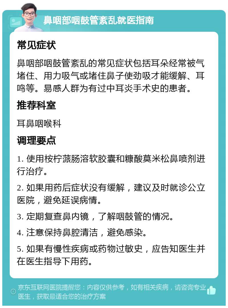 鼻咽部咽鼓管紊乱就医指南 常见症状 鼻咽部咽鼓管紊乱的常见症状包括耳朵经常被气堵住、用力吸气或堵住鼻子使劲吸才能缓解、耳鸣等。易感人群为有过中耳炎手术史的患者。 推荐科室 耳鼻咽喉科 调理要点 1. 使用桉柠蒎肠溶软胶囊和糠酸莫米松鼻喷剂进行治疗。 2. 如果用药后症状没有缓解，建议及时就诊公立医院，避免延误病情。 3. 定期复查鼻内镜，了解咽鼓管的情况。 4. 注意保持鼻腔清洁，避免感染。 5. 如果有慢性疾病或药物过敏史，应告知医生并在医生指导下用药。