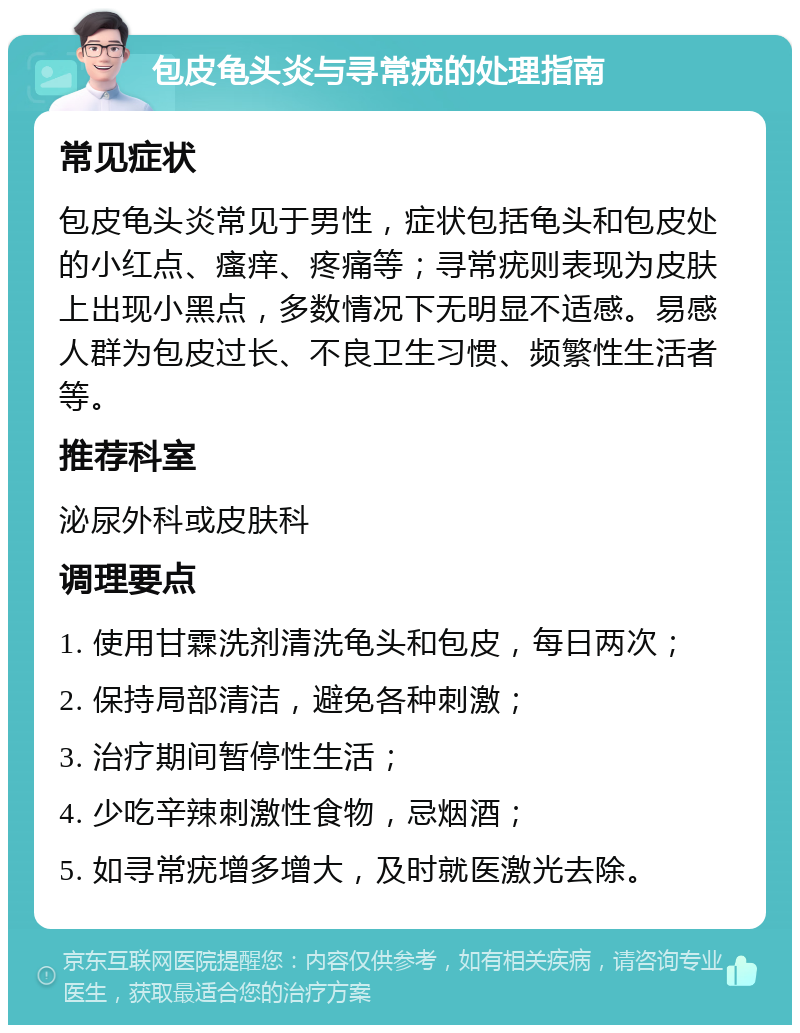 包皮龟头炎与寻常疣的处理指南 常见症状 包皮龟头炎常见于男性，症状包括龟头和包皮处的小红点、瘙痒、疼痛等；寻常疣则表现为皮肤上出现小黑点，多数情况下无明显不适感。易感人群为包皮过长、不良卫生习惯、频繁性生活者等。 推荐科室 泌尿外科或皮肤科 调理要点 1. 使用甘霖洗剂清洗龟头和包皮，每日两次； 2. 保持局部清洁，避免各种刺激； 3. 治疗期间暂停性生活； 4. 少吃辛辣刺激性食物，忌烟酒； 5. 如寻常疣增多增大，及时就医激光去除。