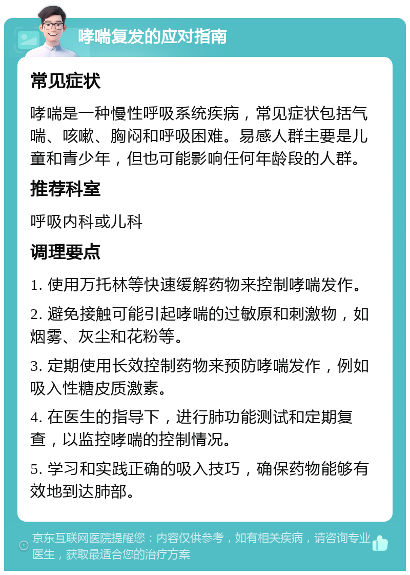 哮喘复发的应对指南 常见症状 哮喘是一种慢性呼吸系统疾病，常见症状包括气喘、咳嗽、胸闷和呼吸困难。易感人群主要是儿童和青少年，但也可能影响任何年龄段的人群。 推荐科室 呼吸内科或儿科 调理要点 1. 使用万托林等快速缓解药物来控制哮喘发作。 2. 避免接触可能引起哮喘的过敏原和刺激物，如烟雾、灰尘和花粉等。 3. 定期使用长效控制药物来预防哮喘发作，例如吸入性糖皮质激素。 4. 在医生的指导下，进行肺功能测试和定期复查，以监控哮喘的控制情况。 5. 学习和实践正确的吸入技巧，确保药物能够有效地到达肺部。