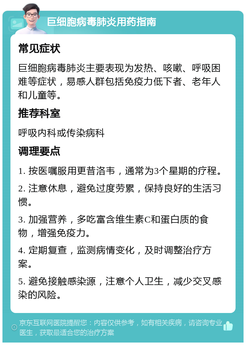 巨细胞病毒肺炎用药指南 常见症状 巨细胞病毒肺炎主要表现为发热、咳嗽、呼吸困难等症状，易感人群包括免疫力低下者、老年人和儿童等。 推荐科室 呼吸内科或传染病科 调理要点 1. 按医嘱服用更昔洛韦，通常为3个星期的疗程。 2. 注意休息，避免过度劳累，保持良好的生活习惯。 3. 加强营养，多吃富含维生素C和蛋白质的食物，增强免疫力。 4. 定期复查，监测病情变化，及时调整治疗方案。 5. 避免接触感染源，注意个人卫生，减少交叉感染的风险。