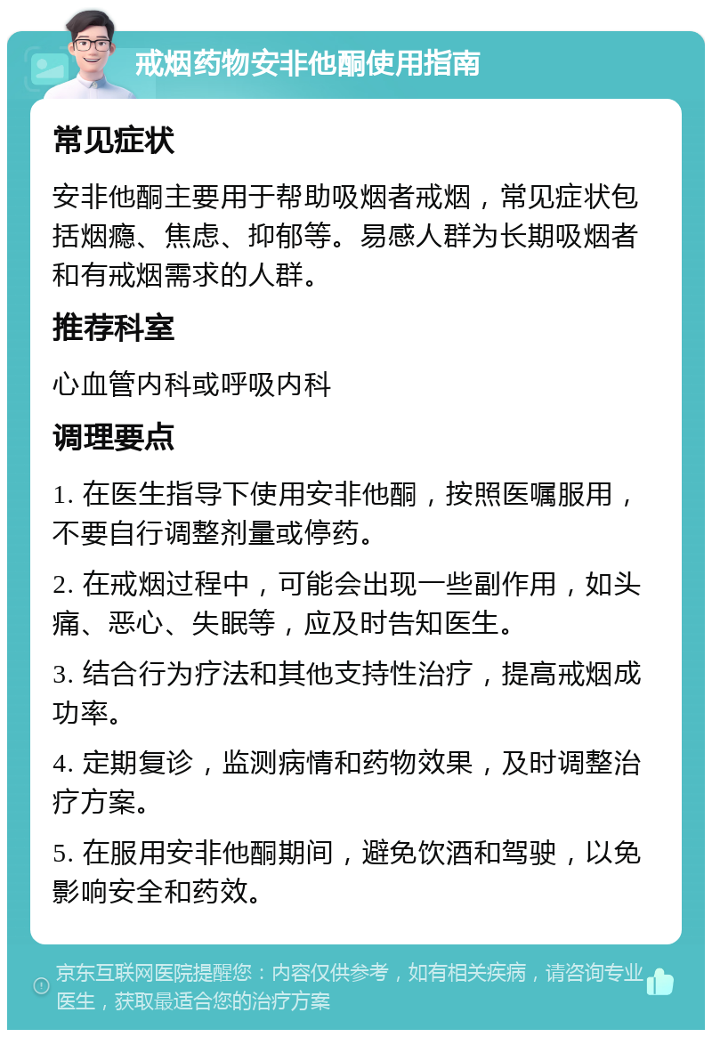 戒烟药物安非他酮使用指南 常见症状 安非他酮主要用于帮助吸烟者戒烟，常见症状包括烟瘾、焦虑、抑郁等。易感人群为长期吸烟者和有戒烟需求的人群。 推荐科室 心血管内科或呼吸内科 调理要点 1. 在医生指导下使用安非他酮，按照医嘱服用，不要自行调整剂量或停药。 2. 在戒烟过程中，可能会出现一些副作用，如头痛、恶心、失眠等，应及时告知医生。 3. 结合行为疗法和其他支持性治疗，提高戒烟成功率。 4. 定期复诊，监测病情和药物效果，及时调整治疗方案。 5. 在服用安非他酮期间，避免饮酒和驾驶，以免影响安全和药效。