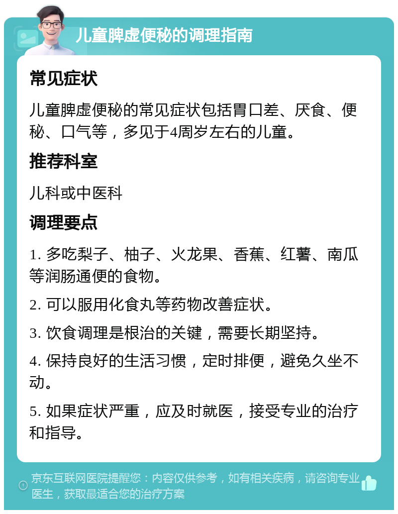 儿童脾虚便秘的调理指南 常见症状 儿童脾虚便秘的常见症状包括胃口差、厌食、便秘、口气等，多见于4周岁左右的儿童。 推荐科室 儿科或中医科 调理要点 1. 多吃梨子、柚子、火龙果、香蕉、红薯、南瓜等润肠通便的食物。 2. 可以服用化食丸等药物改善症状。 3. 饮食调理是根治的关键，需要长期坚持。 4. 保持良好的生活习惯，定时排便，避免久坐不动。 5. 如果症状严重，应及时就医，接受专业的治疗和指导。