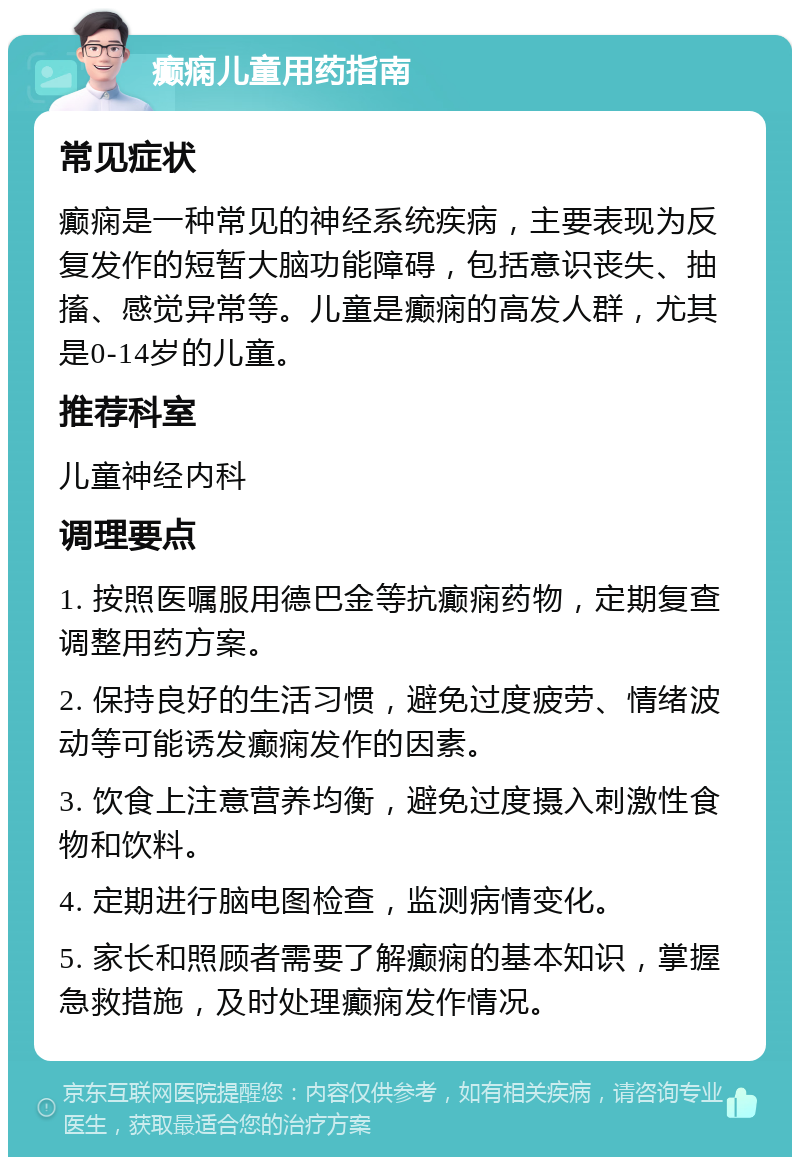 癫痫儿童用药指南 常见症状 癫痫是一种常见的神经系统疾病，主要表现为反复发作的短暂大脑功能障碍，包括意识丧失、抽搐、感觉异常等。儿童是癫痫的高发人群，尤其是0-14岁的儿童。 推荐科室 儿童神经内科 调理要点 1. 按照医嘱服用德巴金等抗癫痫药物，定期复查调整用药方案。 2. 保持良好的生活习惯，避免过度疲劳、情绪波动等可能诱发癫痫发作的因素。 3. 饮食上注意营养均衡，避免过度摄入刺激性食物和饮料。 4. 定期进行脑电图检查，监测病情变化。 5. 家长和照顾者需要了解癫痫的基本知识，掌握急救措施，及时处理癫痫发作情况。