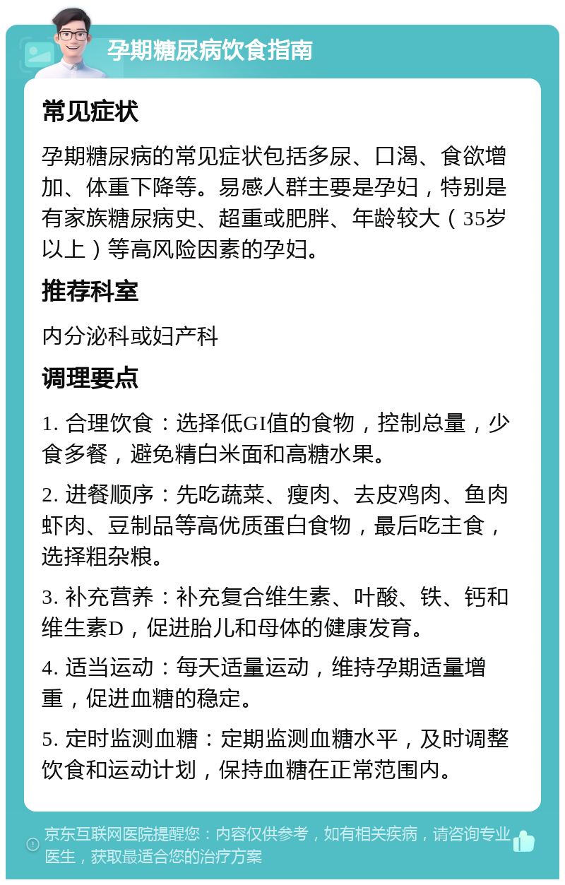 孕期糖尿病饮食指南 常见症状 孕期糖尿病的常见症状包括多尿、口渴、食欲增加、体重下降等。易感人群主要是孕妇，特别是有家族糖尿病史、超重或肥胖、年龄较大（35岁以上）等高风险因素的孕妇。 推荐科室 内分泌科或妇产科 调理要点 1. 合理饮食：选择低GI值的食物，控制总量，少食多餐，避免精白米面和高糖水果。 2. 进餐顺序：先吃蔬菜、瘦肉、去皮鸡肉、鱼肉虾肉、豆制品等高优质蛋白食物，最后吃主食，选择粗杂粮。 3. 补充营养：补充复合维生素、叶酸、铁、钙和维生素D，促进胎儿和母体的健康发育。 4. 适当运动：每天适量运动，维持孕期适量增重，促进血糖的稳定。 5. 定时监测血糖：定期监测血糖水平，及时调整饮食和运动计划，保持血糖在正常范围内。