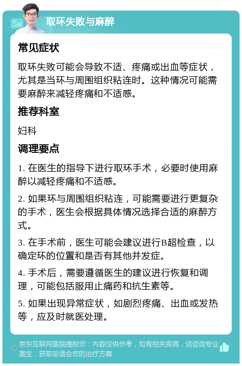 取环失败与麻醉 常见症状 取环失败可能会导致不适、疼痛或出血等症状，尤其是当环与周围组织粘连时。这种情况可能需要麻醉来减轻疼痛和不适感。 推荐科室 妇科 调理要点 1. 在医生的指导下进行取环手术，必要时使用麻醉以减轻疼痛和不适感。 2. 如果环与周围组织粘连，可能需要进行更复杂的手术，医生会根据具体情况选择合适的麻醉方式。 3. 在手术前，医生可能会建议进行B超检查，以确定环的位置和是否有其他并发症。 4. 手术后，需要遵循医生的建议进行恢复和调理，可能包括服用止痛药和抗生素等。 5. 如果出现异常症状，如剧烈疼痛、出血或发热等，应及时就医处理。