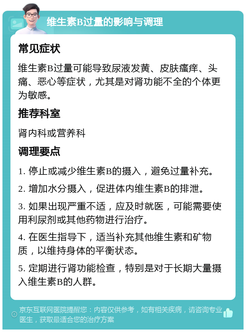 维生素B过量的影响与调理 常见症状 维生素B过量可能导致尿液发黄、皮肤瘙痒、头痛、恶心等症状，尤其是对肾功能不全的个体更为敏感。 推荐科室 肾内科或营养科 调理要点 1. 停止或减少维生素B的摄入，避免过量补充。 2. 增加水分摄入，促进体内维生素B的排泄。 3. 如果出现严重不适，应及时就医，可能需要使用利尿剂或其他药物进行治疗。 4. 在医生指导下，适当补充其他维生素和矿物质，以维持身体的平衡状态。 5. 定期进行肾功能检查，特别是对于长期大量摄入维生素B的人群。