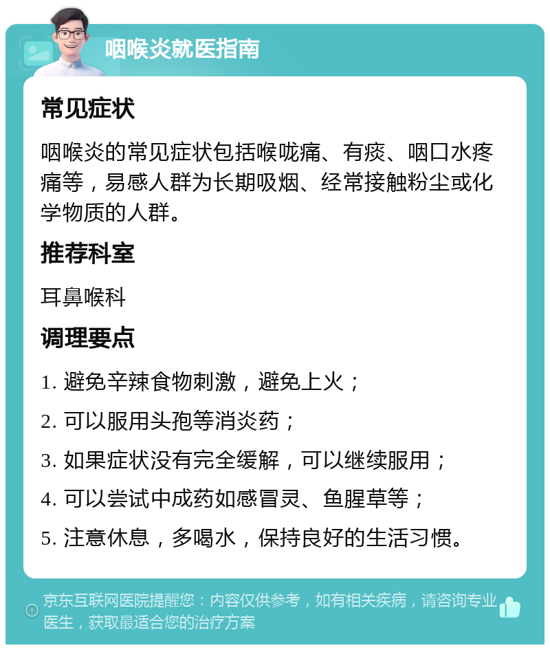 咽喉炎就医指南 常见症状 咽喉炎的常见症状包括喉咙痛、有痰、咽口水疼痛等，易感人群为长期吸烟、经常接触粉尘或化学物质的人群。 推荐科室 耳鼻喉科 调理要点 1. 避免辛辣食物刺激，避免上火； 2. 可以服用头孢等消炎药； 3. 如果症状没有完全缓解，可以继续服用； 4. 可以尝试中成药如感冒灵、鱼腥草等； 5. 注意休息，多喝水，保持良好的生活习惯。