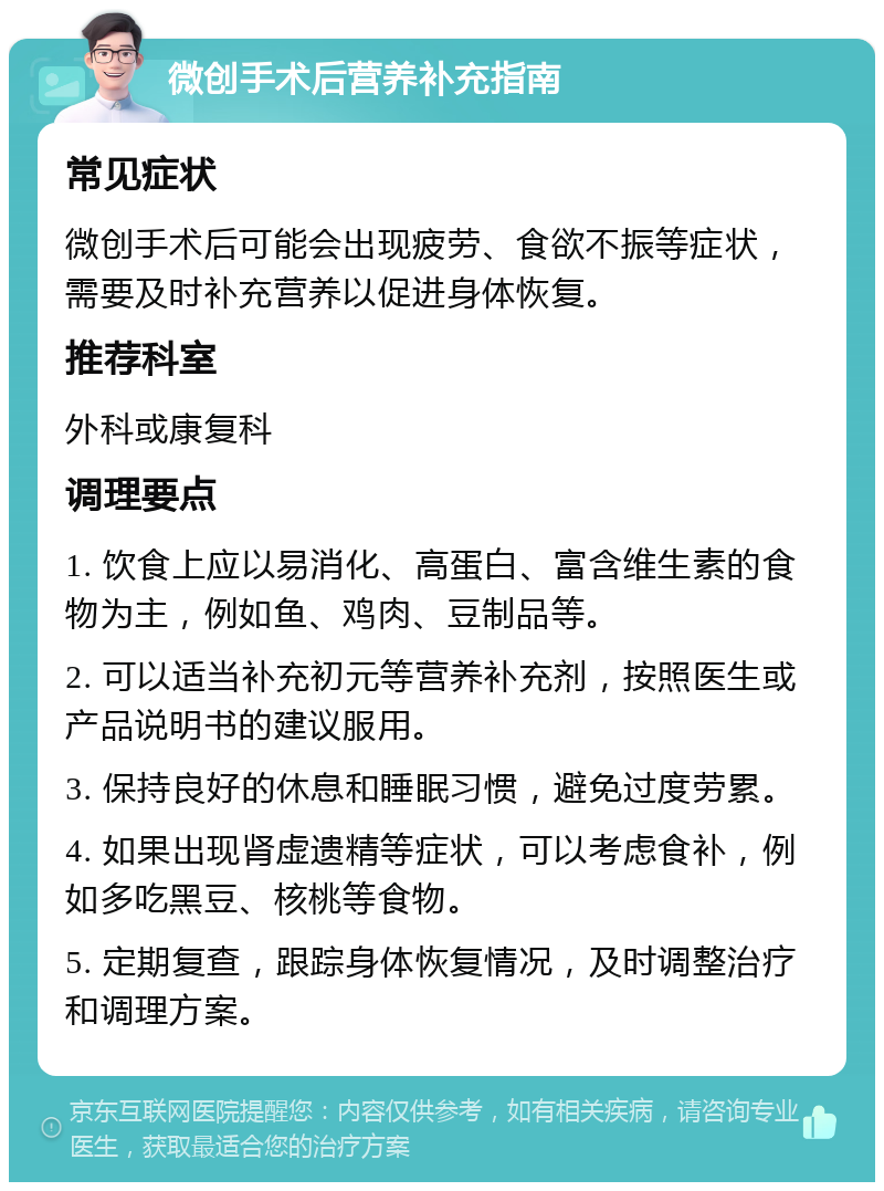 微创手术后营养补充指南 常见症状 微创手术后可能会出现疲劳、食欲不振等症状，需要及时补充营养以促进身体恢复。 推荐科室 外科或康复科 调理要点 1. 饮食上应以易消化、高蛋白、富含维生素的食物为主，例如鱼、鸡肉、豆制品等。 2. 可以适当补充初元等营养补充剂，按照医生或产品说明书的建议服用。 3. 保持良好的休息和睡眠习惯，避免过度劳累。 4. 如果出现肾虚遗精等症状，可以考虑食补，例如多吃黑豆、核桃等食物。 5. 定期复查，跟踪身体恢复情况，及时调整治疗和调理方案。