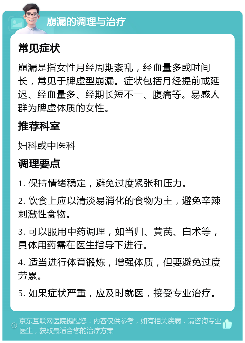 崩漏的调理与治疗 常见症状 崩漏是指女性月经周期紊乱，经血量多或时间长，常见于脾虚型崩漏。症状包括月经提前或延迟、经血量多、经期长短不一、腹痛等。易感人群为脾虚体质的女性。 推荐科室 妇科或中医科 调理要点 1. 保持情绪稳定，避免过度紧张和压力。 2. 饮食上应以清淡易消化的食物为主，避免辛辣刺激性食物。 3. 可以服用中药调理，如当归、黄芪、白术等，具体用药需在医生指导下进行。 4. 适当进行体育锻炼，增强体质，但要避免过度劳累。 5. 如果症状严重，应及时就医，接受专业治疗。