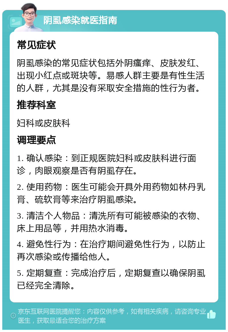 阴虱感染就医指南 常见症状 阴虱感染的常见症状包括外阴瘙痒、皮肤发红、出现小红点或斑块等。易感人群主要是有性生活的人群，尤其是没有采取安全措施的性行为者。 推荐科室 妇科或皮肤科 调理要点 1. 确认感染：到正规医院妇科或皮肤科进行面诊，肉眼观察是否有阴虱存在。 2. 使用药物：医生可能会开具外用药物如林丹乳膏、硫软膏等来治疗阴虱感染。 3. 清洁个人物品：清洗所有可能被感染的衣物、床上用品等，并用热水消毒。 4. 避免性行为：在治疗期间避免性行为，以防止再次感染或传播给他人。 5. 定期复查：完成治疗后，定期复查以确保阴虱已经完全清除。