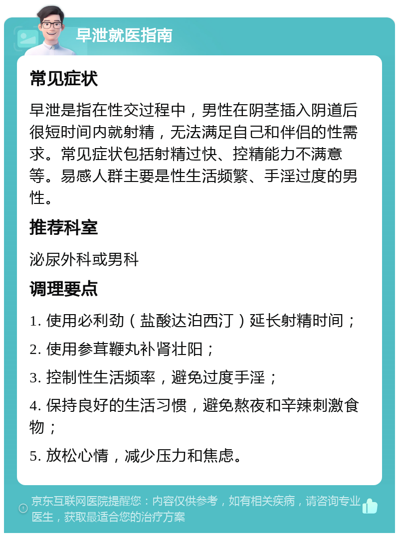 早泄就医指南 常见症状 早泄是指在性交过程中，男性在阴茎插入阴道后很短时间内就射精，无法满足自己和伴侣的性需求。常见症状包括射精过快、控精能力不满意等。易感人群主要是性生活频繁、手淫过度的男性。 推荐科室 泌尿外科或男科 调理要点 1. 使用必利劲（盐酸达泊西汀）延长射精时间； 2. 使用参茸鞭丸补肾壮阳； 3. 控制性生活频率，避免过度手淫； 4. 保持良好的生活习惯，避免熬夜和辛辣刺激食物； 5. 放松心情，减少压力和焦虑。