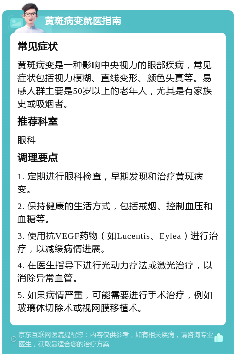 黄斑病变就医指南 常见症状 黄斑病变是一种影响中央视力的眼部疾病，常见症状包括视力模糊、直线变形、颜色失真等。易感人群主要是50岁以上的老年人，尤其是有家族史或吸烟者。 推荐科室 眼科 调理要点 1. 定期进行眼科检查，早期发现和治疗黄斑病变。 2. 保持健康的生活方式，包括戒烟、控制血压和血糖等。 3. 使用抗VEGF药物（如Lucentis、Eylea）进行治疗，以减缓病情进展。 4. 在医生指导下进行光动力疗法或激光治疗，以消除异常血管。 5. 如果病情严重，可能需要进行手术治疗，例如玻璃体切除术或视网膜移植术。