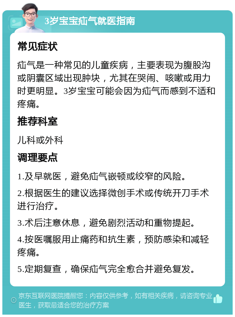 3岁宝宝疝气就医指南 常见症状 疝气是一种常见的儿童疾病，主要表现为腹股沟或阴囊区域出现肿块，尤其在哭闹、咳嗽或用力时更明显。3岁宝宝可能会因为疝气而感到不适和疼痛。 推荐科室 儿科或外科 调理要点 1.及早就医，避免疝气嵌顿或绞窄的风险。 2.根据医生的建议选择微创手术或传统开刀手术进行治疗。 3.术后注意休息，避免剧烈活动和重物提起。 4.按医嘱服用止痛药和抗生素，预防感染和减轻疼痛。 5.定期复查，确保疝气完全愈合并避免复发。