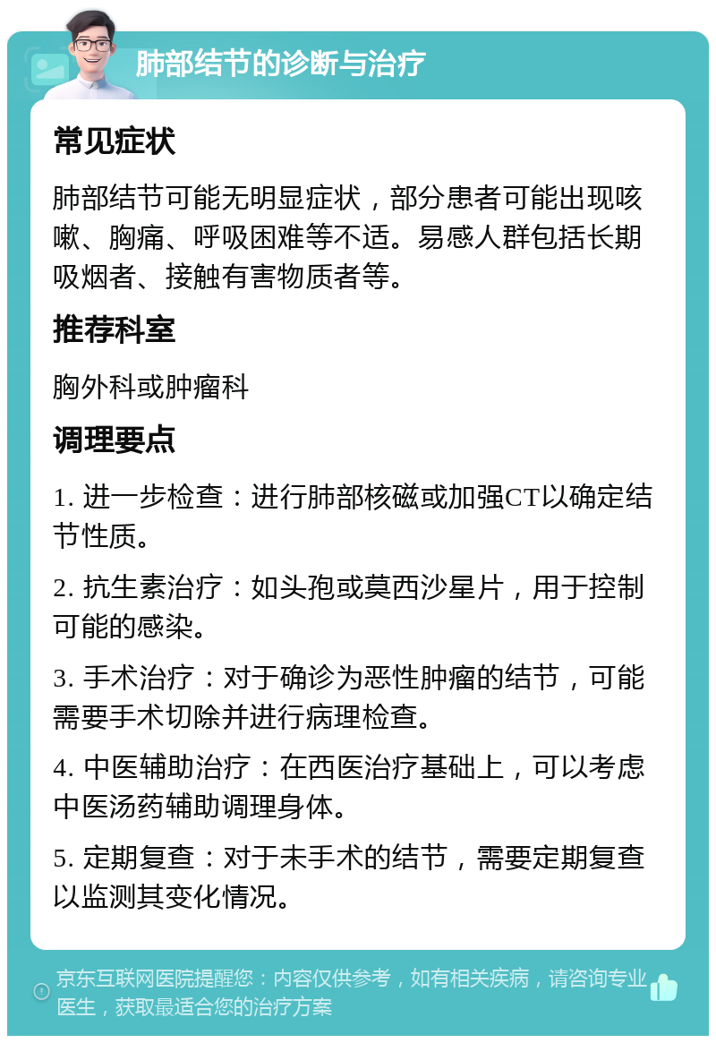 肺部结节的诊断与治疗 常见症状 肺部结节可能无明显症状，部分患者可能出现咳嗽、胸痛、呼吸困难等不适。易感人群包括长期吸烟者、接触有害物质者等。 推荐科室 胸外科或肿瘤科 调理要点 1. 进一步检查：进行肺部核磁或加强CT以确定结节性质。 2. 抗生素治疗：如头孢或莫西沙星片，用于控制可能的感染。 3. 手术治疗：对于确诊为恶性肿瘤的结节，可能需要手术切除并进行病理检查。 4. 中医辅助治疗：在西医治疗基础上，可以考虑中医汤药辅助调理身体。 5. 定期复查：对于未手术的结节，需要定期复查以监测其变化情况。