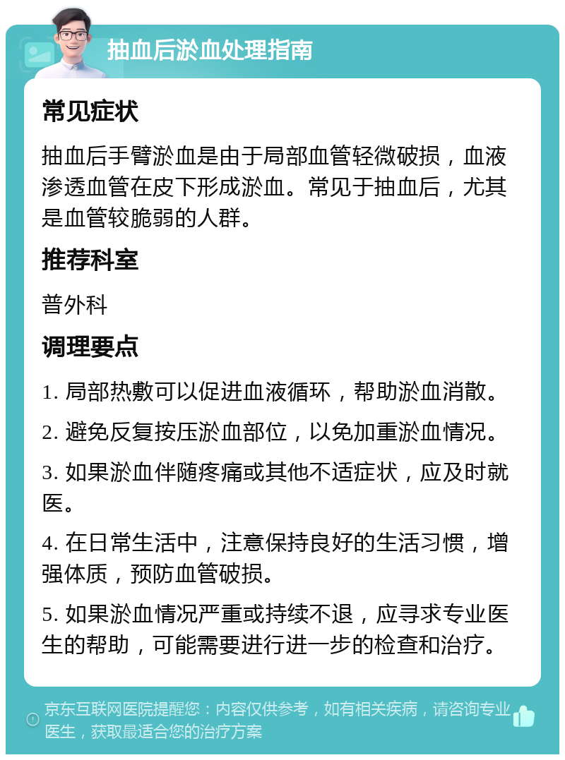 抽血后淤血处理指南 常见症状 抽血后手臂淤血是由于局部血管轻微破损，血液渗透血管在皮下形成淤血。常见于抽血后，尤其是血管较脆弱的人群。 推荐科室 普外科 调理要点 1. 局部热敷可以促进血液循环，帮助淤血消散。 2. 避免反复按压淤血部位，以免加重淤血情况。 3. 如果淤血伴随疼痛或其他不适症状，应及时就医。 4. 在日常生活中，注意保持良好的生活习惯，增强体质，预防血管破损。 5. 如果淤血情况严重或持续不退，应寻求专业医生的帮助，可能需要进行进一步的检查和治疗。