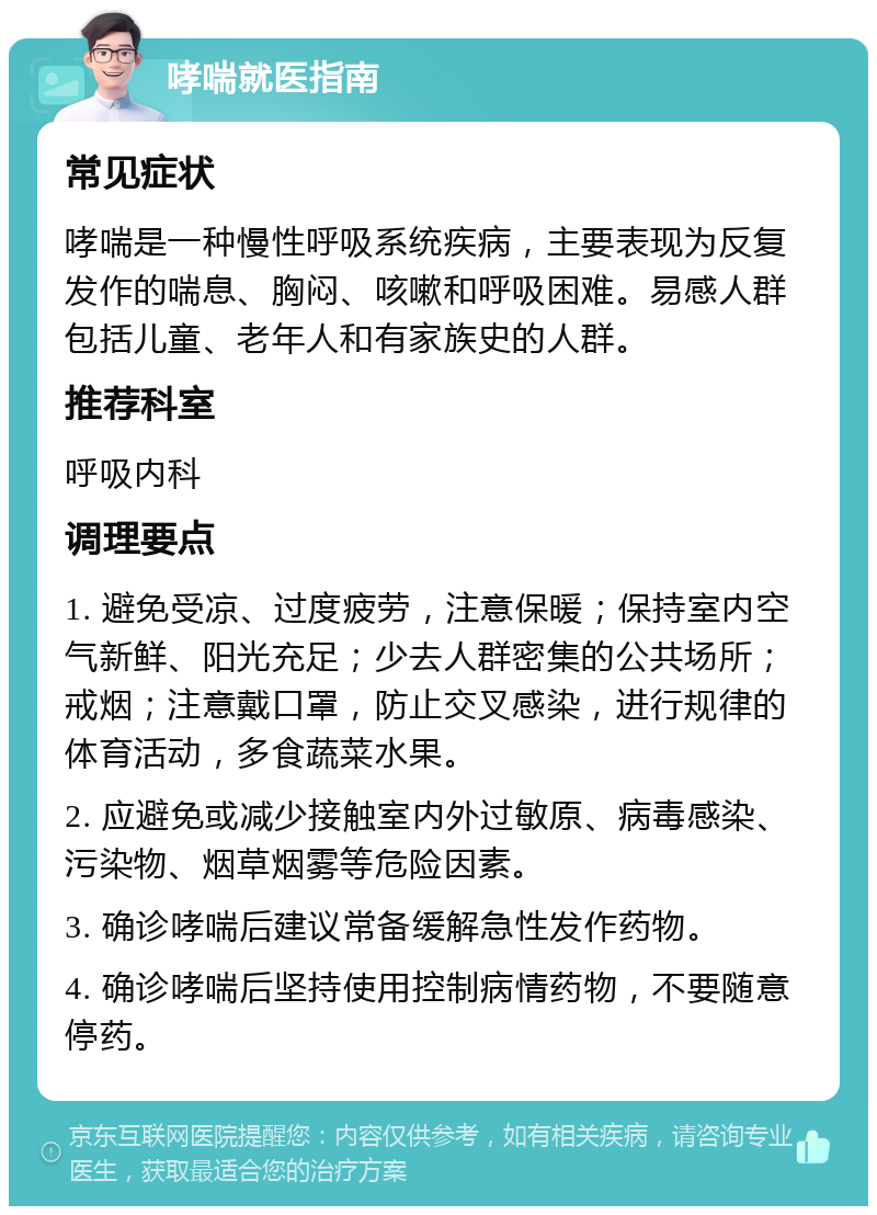 哮喘就医指南 常见症状 哮喘是一种慢性呼吸系统疾病，主要表现为反复发作的喘息、胸闷、咳嗽和呼吸困难。易感人群包括儿童、老年人和有家族史的人群。 推荐科室 呼吸内科 调理要点 1. 避免受凉、过度疲劳，注意保暖；保持室内空气新鲜、阳光充足；少去人群密集的公共场所；戒烟；注意戴口罩，防止交叉感染，进行规律的体育活动，多食蔬菜水果。 2. 应避免或减少接触室内外过敏原、病毒感染、污染物、烟草烟雾等危险因素。 3. 确诊哮喘后建议常备缓解急性发作药物。 4. 确诊哮喘后坚持使用控制病情药物，不要随意停药。