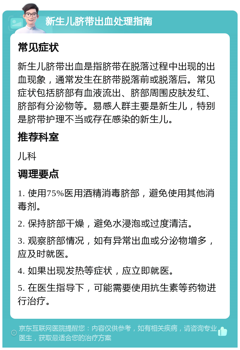 新生儿脐带出血处理指南 常见症状 新生儿脐带出血是指脐带在脱落过程中出现的出血现象，通常发生在脐带脱落前或脱落后。常见症状包括脐部有血液流出、脐部周围皮肤发红、脐部有分泌物等。易感人群主要是新生儿，特别是脐带护理不当或存在感染的新生儿。 推荐科室 儿科 调理要点 1. 使用75%医用酒精消毒脐部，避免使用其他消毒剂。 2. 保持脐部干燥，避免水浸泡或过度清洁。 3. 观察脐部情况，如有异常出血或分泌物增多，应及时就医。 4. 如果出现发热等症状，应立即就医。 5. 在医生指导下，可能需要使用抗生素等药物进行治疗。