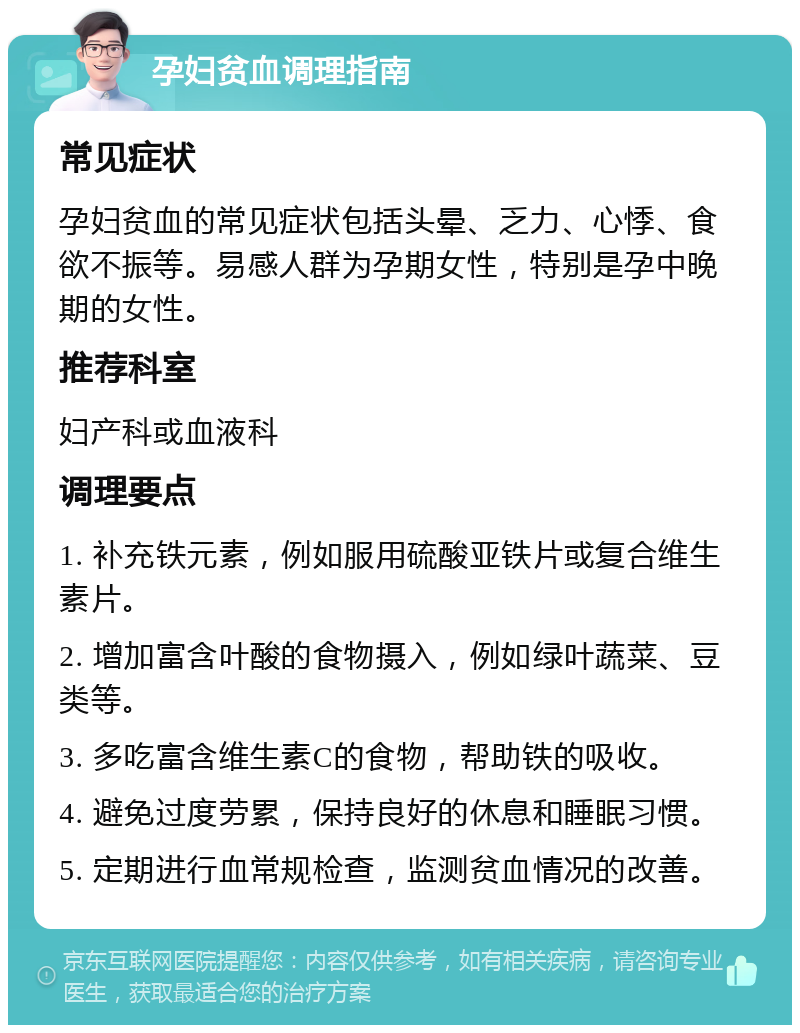 孕妇贫血调理指南 常见症状 孕妇贫血的常见症状包括头晕、乏力、心悸、食欲不振等。易感人群为孕期女性，特别是孕中晚期的女性。 推荐科室 妇产科或血液科 调理要点 1. 补充铁元素，例如服用硫酸亚铁片或复合维生素片。 2. 增加富含叶酸的食物摄入，例如绿叶蔬菜、豆类等。 3. 多吃富含维生素C的食物，帮助铁的吸收。 4. 避免过度劳累，保持良好的休息和睡眠习惯。 5. 定期进行血常规检查，监测贫血情况的改善。