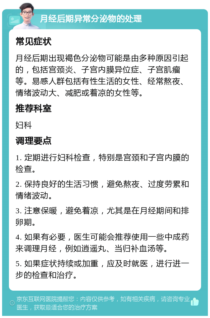 月经后期异常分泌物的处理 常见症状 月经后期出现褐色分泌物可能是由多种原因引起的，包括宫颈炎、子宫内膜异位症、子宫肌瘤等。易感人群包括有性生活的女性、经常熬夜、情绪波动大、减肥或着凉的女性等。 推荐科室 妇科 调理要点 1. 定期进行妇科检查，特别是宫颈和子宫内膜的检查。 2. 保持良好的生活习惯，避免熬夜、过度劳累和情绪波动。 3. 注意保暖，避免着凉，尤其是在月经期间和排卵期。 4. 如果有必要，医生可能会推荐使用一些中成药来调理月经，例如逍遥丸、当归补血汤等。 5. 如果症状持续或加重，应及时就医，进行进一步的检查和治疗。