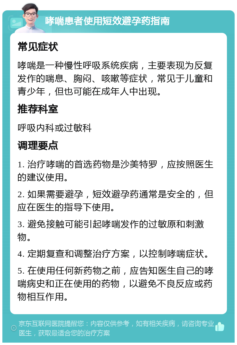 哮喘患者使用短效避孕药指南 常见症状 哮喘是一种慢性呼吸系统疾病，主要表现为反复发作的喘息、胸闷、咳嗽等症状，常见于儿童和青少年，但也可能在成年人中出现。 推荐科室 呼吸内科或过敏科 调理要点 1. 治疗哮喘的首选药物是沙美特罗，应按照医生的建议使用。 2. 如果需要避孕，短效避孕药通常是安全的，但应在医生的指导下使用。 3. 避免接触可能引起哮喘发作的过敏原和刺激物。 4. 定期复查和调整治疗方案，以控制哮喘症状。 5. 在使用任何新药物之前，应告知医生自己的哮喘病史和正在使用的药物，以避免不良反应或药物相互作用。