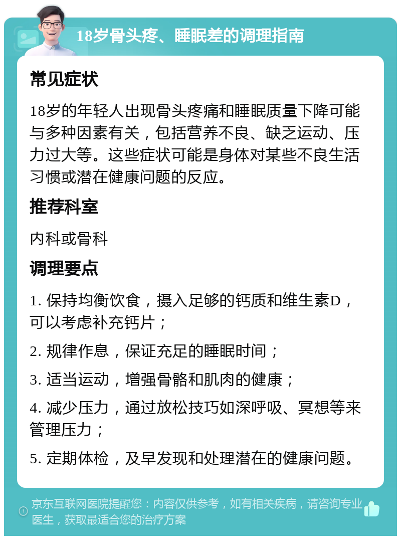 18岁骨头疼、睡眠差的调理指南 常见症状 18岁的年轻人出现骨头疼痛和睡眠质量下降可能与多种因素有关，包括营养不良、缺乏运动、压力过大等。这些症状可能是身体对某些不良生活习惯或潜在健康问题的反应。 推荐科室 内科或骨科 调理要点 1. 保持均衡饮食，摄入足够的钙质和维生素D，可以考虑补充钙片； 2. 规律作息，保证充足的睡眠时间； 3. 适当运动，增强骨骼和肌肉的健康； 4. 减少压力，通过放松技巧如深呼吸、冥想等来管理压力； 5. 定期体检，及早发现和处理潜在的健康问题。