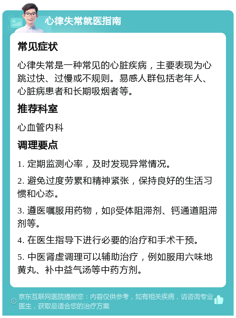 心律失常就医指南 常见症状 心律失常是一种常见的心脏疾病，主要表现为心跳过快、过慢或不规则。易感人群包括老年人、心脏病患者和长期吸烟者等。 推荐科室 心血管内科 调理要点 1. 定期监测心率，及时发现异常情况。 2. 避免过度劳累和精神紧张，保持良好的生活习惯和心态。 3. 遵医嘱服用药物，如β受体阻滞剂、钙通道阻滞剂等。 4. 在医生指导下进行必要的治疗和手术干预。 5. 中医肾虚调理可以辅助治疗，例如服用六味地黄丸、补中益气汤等中药方剂。