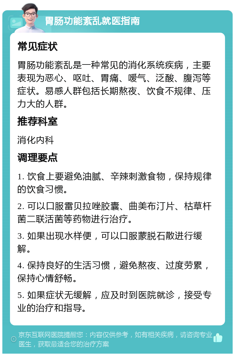 胃肠功能紊乱就医指南 常见症状 胃肠功能紊乱是一种常见的消化系统疾病，主要表现为恶心、呕吐、胃痛、嗳气、泛酸、腹泻等症状。易感人群包括长期熬夜、饮食不规律、压力大的人群。 推荐科室 消化内科 调理要点 1. 饮食上要避免油腻、辛辣刺激食物，保持规律的饮食习惯。 2. 可以口服雷贝拉唑胶囊、曲美布汀片、枯草杆菌二联活菌等药物进行治疗。 3. 如果出现水样便，可以口服蒙脱石散进行缓解。 4. 保持良好的生活习惯，避免熬夜、过度劳累，保持心情舒畅。 5. 如果症状无缓解，应及时到医院就诊，接受专业的治疗和指导。